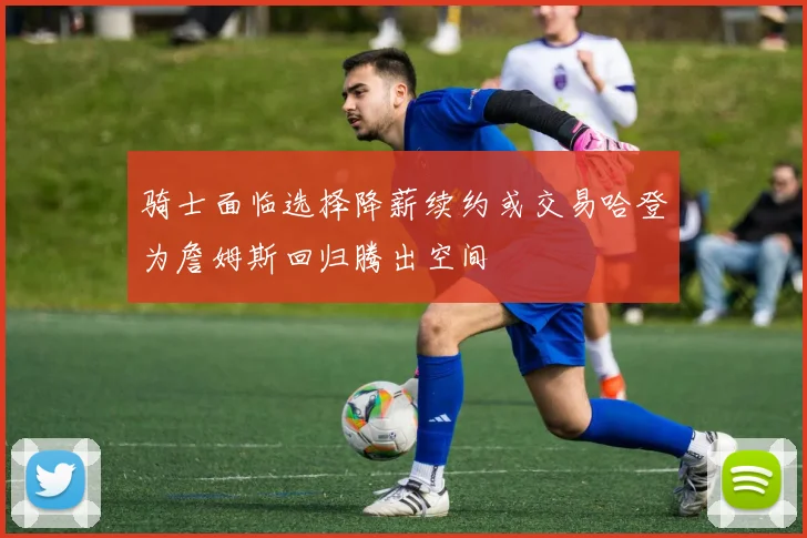 骑士面临选择降薪续约或交易哈登为詹姆斯回归腾出空间