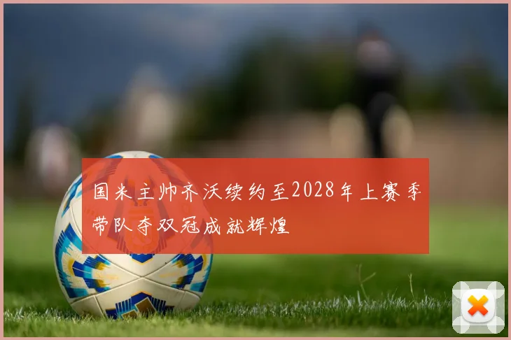 国米主帅齐沃续约至2028年上赛季带队夺双冠成就辉煌