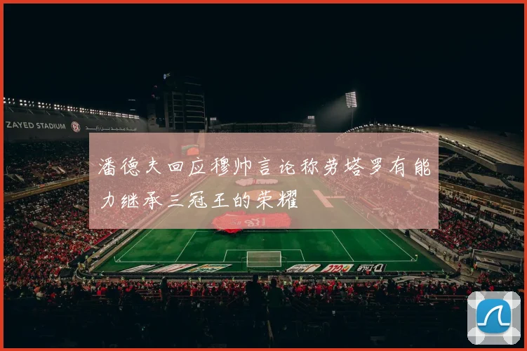 潘德夫回应穆帅言论称劳塔罗有能力继承三冠王的荣耀