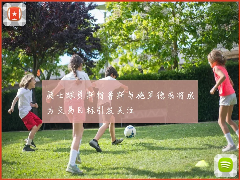 骑士球员斯特鲁斯与施罗德或将成为交易目标引发关注