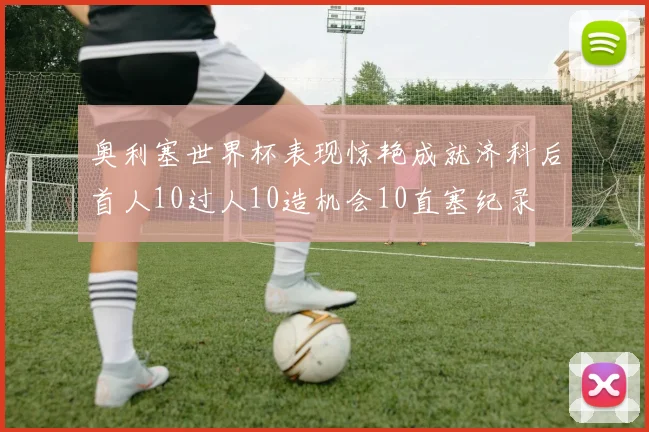 奥利塞世界杯表现惊艳成就济科后首人10过人10造机会10直塞纪录