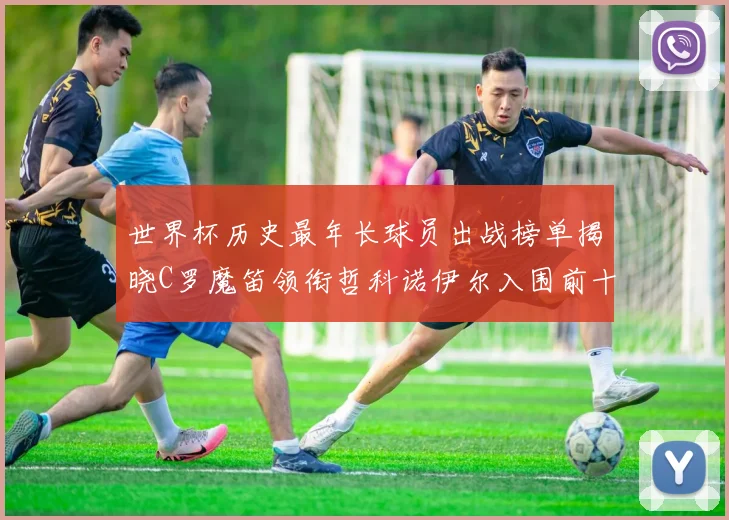 世界杯历史最年长球员出战榜单揭晓C罗魔笛领衔哲科诺伊尔入围前十