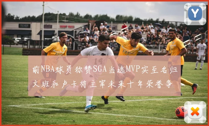 前NBA球员称赞SGA当选MVP实至名归文班和卢卡将主宰未来十年荣誉争夺