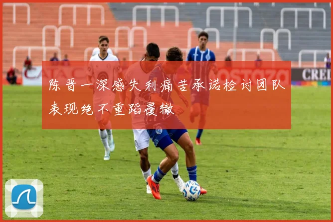 陈晋一深感失利痛苦承诺检讨团队表现绝不重蹈覆辙