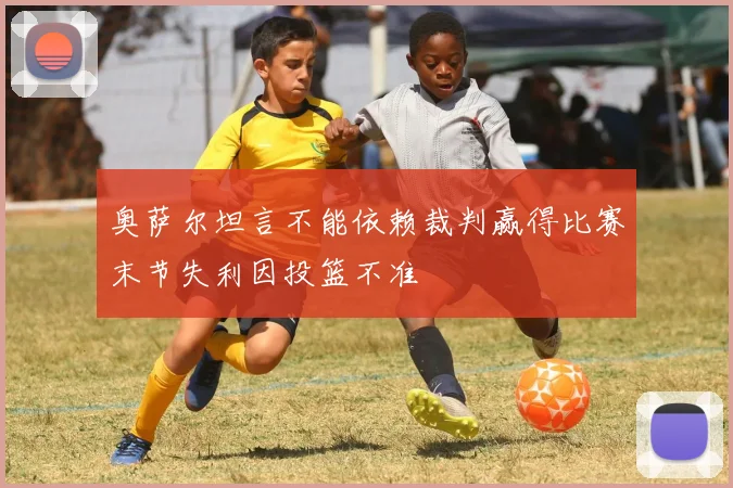 奥萨尔坦言不能依赖裁判赢得比赛末节失利因投篮不准