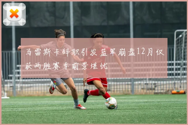 马雷斯卡辞职引发蓝军崩盘12月仅获两胜赛季前景堪忧