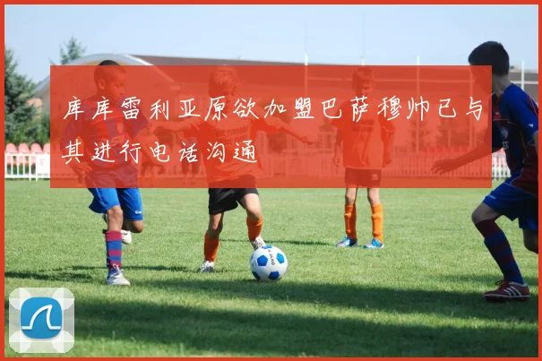 库库雷利亚原欲加盟巴萨穆帅已与其进行电话沟通