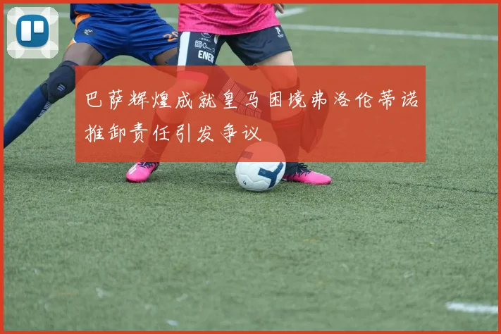 巴萨辉煌成就皇马困境弗洛伦蒂诺推卸责任引发争议