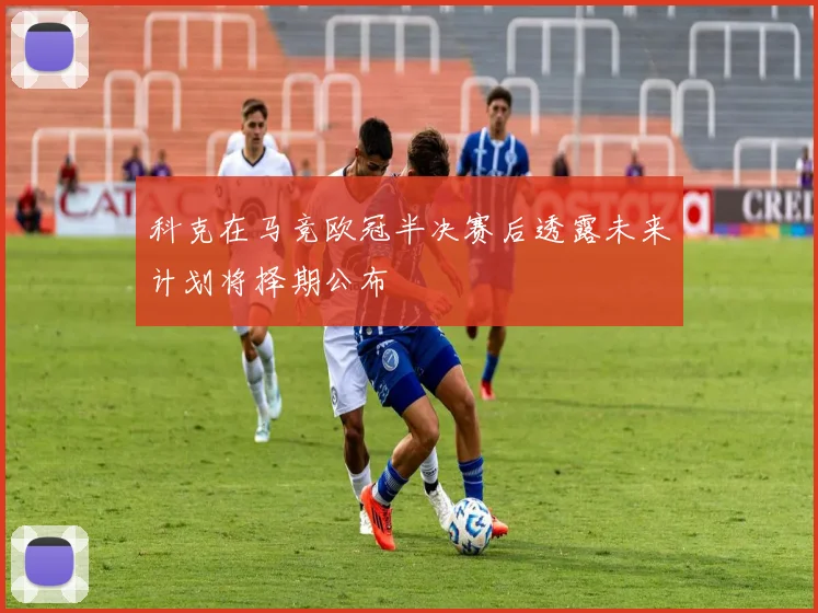 科克在马竞欧冠半决赛后透露未来计划将择期公布