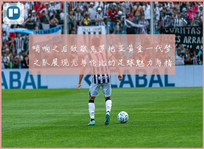 哨响之后致敬克罗地亚黄金一代梦之队展现无与伦比的足球魅力与精神