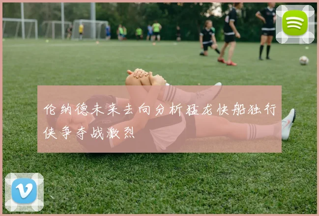 伦纳德未来去向分析猛龙快船独行侠争夺战激烈