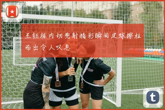 王钰栋内切兜射精彩瞬间皮球擦柱而出令人叹息